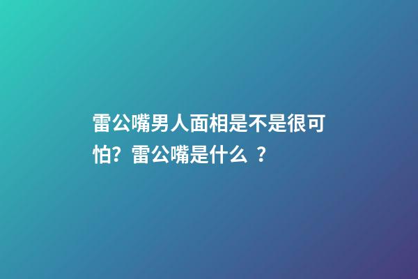 雷公嘴男人面相是不是很可怕？雷公嘴是什么？